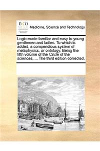 Logic made familiar and easy to young gentlemen and ladies. To which is added, a compendious system of metaphysics, or ontology. Being the fifth volume of the Circle of the sciences, ... The third edition corrected.