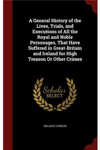 A General History of the Lives, Trials, and Executions of All the Royal and Noble Personages, That Have Suffered in Great-Britain and Ireland for High Treason Or Other Crimes