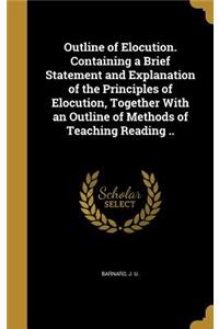 Outline of Elocution. Containing a Brief Statement and Explanation of the Principles of Elocution, Together With an Outline of Methods of Teaching Reading ..