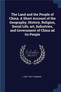 The Land and the People of China. a Short Account of the Geography, History, Religion, Social Life, Art, Industries, and Government of China Ad Its People