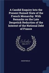 A Candid Enquiry Into the Present Ruined State of the French Monarchy. With Remarks on the Late Despotick Reduction of the Interest of the National Debt of France