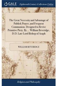 The Great Necessity and Advantage of Publick Prayer, and Frequent Communion. Designed to Revive Primitive Piety. by ... William Beveridge, D.D. Late Lord Bishop of Asaph