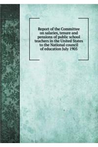 Report of the Committee on Salaries, Tenure and Pensions of Public School Teachers in the United States to the National Council of Education July 1905