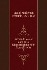 Historia de los diez anos de la administracion de don Manuel Montt