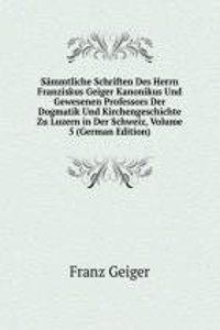 Sammtliche Schriften Des Herrn Franziskus Geiger Kanonikus Und Gewesenen Professors Der Dogmatik Und Kirchengeschichte Zu Luzern in Der Schweiz, Volume 5 (German Edition)