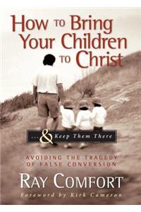 How to Bring Your Children to Christ...& Keep Them There: Avoiding the Tragedy of False Conversion