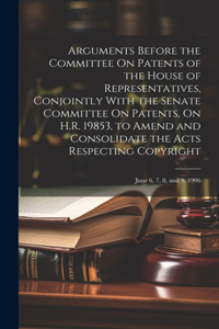 Arguments Before the Committee On Patents of the House of Representatives, Conjointly With the Senate Committee On Patents, On H.R. 19853, to Amend and Consolidate the Acts Respecting Copyright