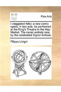 I Viaggiatori Felici; A New Comic Opera, in Two Acts. as Performed at the King's Theatre in the Hay-Market. the Music Entirely New, by the Celebrated Signor Anfossi.