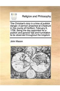 The Christian's Duty in a Time of Publick Danger. a Sermon Preached at Cheshunt in the County of Hertford, February 6, 1756. Being the Day Appointed for a Publick and General Fast and Humiliation to Be Observed Throughout the Kingdom
