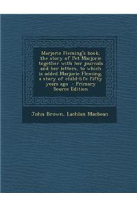 Marjorie Fleming's Book, the Story of Pet Marjorie Together with Her Journals and Her Letters, to Which Is Added Marjorie Fleming, a Story of Child-Life Fifty Years Ago