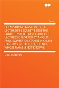 Chemistry No Mystery; Or, a Lecturer's Bequest, Being the Subject-Matter of a Course of Lectures Delivered by an Old Philosopher and Taken in Short-Hand by One of the Audience, Whose Name Is Not Known;