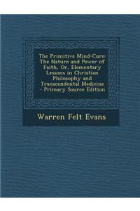 The Primitive Mind-Cure: The Nature and Power of Faith, Or, Elementary Lessons in Christian Philosophy and Transcendental Medicine - Primary So
