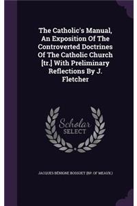 The Catholic's Manual, An Exposition Of The Controverted Doctrines Of The Catholic Church [tr.] With Preliminary Reflections By J. Fletcher