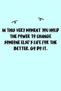 In this very moment you hold the power to change someone else's life for the better. Go do it. Journal