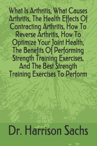 What Is Arthritis, What Causes Arthritis, The Health Effects Of Contracting Arthritis, How To Reverse Arthritis, How To Optimize Your Joint Health, The Benefits Of Performing Strength Training Exercises, And The Best Strength Training Exercises To