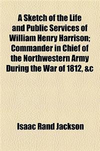 A Sketch of the Life and Public Services of William Henry Harrison; Commander in Chief of the Northwestern Army During the War of 1812, &C