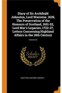 Diary of Sir Archibald Johnston, Lord Wariston. 1639, The Preservation of the Honours of Scotland, 1651-52, Lord Mar's Legacies, 1722-27, Letters Concerning Highland Affairs in the 18th Century; Volume 26