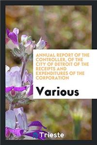 Annual Report of the Controller, of the City of Detroit of the Receipts and Expenditures of the Corporation