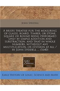 A Briefe Treatise for the Measuring of Glasse, Board, Timber, or Stone, Square or Round Being Performed Only by Simple Addition and Substraction, and That in Whole Numbers, With[o]ut Any Multiplication, or Division at All / By John Speidell ... (16