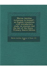 Marcus Aurelius Antoninus to Himself: An English Translation with Introductory Study on Stoicism and the Last of the Stoics - Primary Source Edition