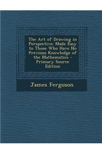 The Art of Drawing in Perspective: Made Easy to Those Who Have No Previous Knowledge of the Mathematics - Primary Source Edition