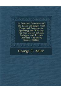 A Practical Grammar of the Latin Language; With Perpetual Exercises in Speaking and Writing: For the Use of Schools, Colleges, and Private Learners