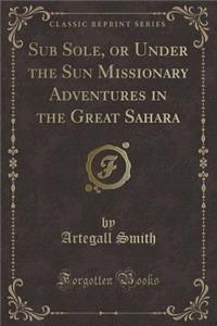 Sub Sole, or Under the Sun Missionary Adventures in the Great Sahara (Classic Reprint)