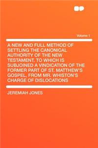 A New and Full Method of Settling the Canonical Authority of the New Testament. to Which Is Subjoined a Vindication of the Former Part of St. Matthew's Gospel, from Mr. Whiston's Charge of Dislocations Volume 1