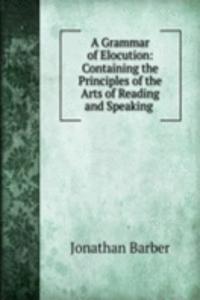 Grammar of Elocution: Containing the Principles of the Arts of Reading and Speaking .