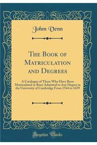 The Book of Matriculation and Degrees: A Catalogue of Those Who Have Been Matriculated or Been Admitted to Any Degree in the University of Cambridge from 1544 to 1659 (Classic Reprint)