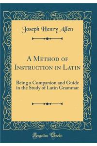A Method of Instruction in Latin: Being a Companion and Guide in the Study of Latin Grammar (Classic Reprint)