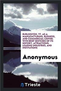 Burlington, Vt. As a Manufacturing, Business, and Commercial Center: With Brief Sketches of Its History, Attractions, Leading Industries, and Institut