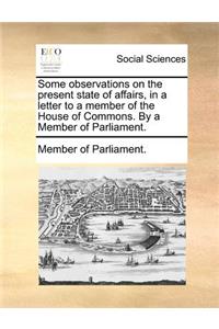 Some Observations on the Present State of Affairs, in a Letter to a Member of the House of Commons. by a Member of Parliament.