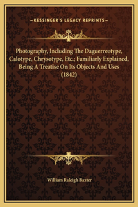 Photography, Including The Daguerreotype, Calotype, Chrysotype, Etc.; Familiarly Explained, Being A Treatise On Its Objects And Uses (1842)