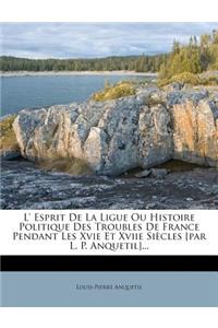 L' Esprit de La Ligue Ou Histoire Politique Des Troubles de France Pendant Les Xvie Et Xviie Siecles [Par L. P. Anquetil]...