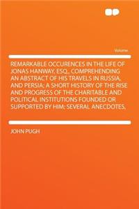 Remarkable Occurences in the Life of Jonas Hanway, Esq., Comprehending an Abstract of His Travels in Russia, and Persia; A Short History of the Rise and Progress of the Charitable and Political Institutions Founded or Supported by Him; Several Anec