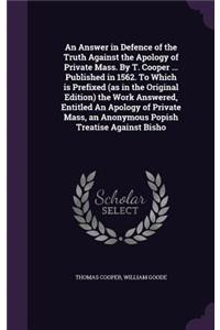 An Answer in Defence of the Truth Against the Apology of Private Mass. By T. Cooper ... Published in 1562. To Which is Prefixed (as in the Original Edition) the Work Answered, Entitled An Apology of Private Mass, an Anonymous Popish Treatise Agains