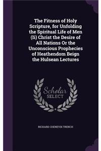 The Fitness of Holy Scripture, for Unfolding the Spiritual Life of Men (Ii) Christ the Desire of All Nations Or the Unconscious Prophecies of Heathendom Beign the Hulsean Lectures
