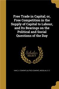 Free Trade in Capital; or, Free Competition in the Supply of Capital to Labour, and Its Bearings on the Political and Social Questions of the Day