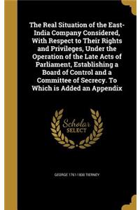 Real Situation of the East-India Company Considered, With Respect to Their Rights and Privileges, Under the Operation of the Late Acts of Parliament, Establishing a Board of Control and a Committee of Secrecy. To Which is Added an Appendix