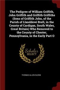 The Pedigree of William Griffith, John Griffith and Griffith Griffiths (Sons of Griffith John, of the Parish of Llanddewi Brefi, in the County of Cardigan, South Wales, Great Britain) Who Removed to the County of Chester, Pennsylvania, in the Early