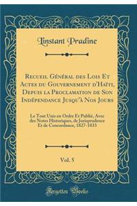 Recueil Gï¿½nï¿½ral Des Lois Et Actes Du Gouvernement d'Haï¿½ti, Depuis La Proclamation de Son Indï¿½pendance Jusqu'ï¿½ Nos Jours, Vol. 5: Le Tout Unis En Ordre Et Publiï¿½, Avec Des Notes Historiques, de Jurisprudence Et de Concordance, 1827-1833