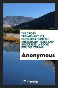 Cross Triumphant; Or, Conversations on Missionary Toils and Successes. a Book for the Young