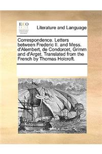 Correspondence. Letters between Frederic II. and Mess. d'Alembert, de Condorcet, Grimm and d'Arget. Translated from the French by Thomas Holcroft.