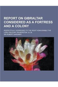 Report on Gibraltar Considered as a Fortress and a Colony; Respectfully Addressed to the Right Honourable the Lord Viscount Palmerston, G.C.B.