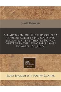 All Mistaken, Or, the Mad Couple a Comedy: Acted by His Majestyes Servants, at the Theatre Royal / Written by the Honorable James Howard, Esq. (1672)