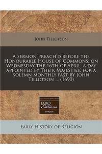A Sermon Preach'd Before the Honourable House of Commons, on Wednesday the 16th of April, a Day Appointed by Their Majesties, for a Solemn Monthly Fast by John Tillotson ... (1690)