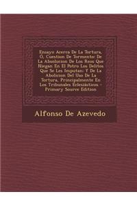 Ensayo Acerca de La Tortura, O, Cuestion de Tormento: de La Absolucion de Los Reos Que Niegan En El Potro Los Delitos Que Se Les Imputan; Y de La Abolicion del USO de La Tortura, Principalmente En Los Tribunales Eclesiasticos