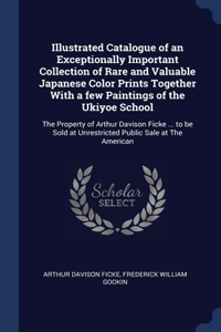 Illustrated Catalogue of an Exceptionally Important Collection of Rare and Valuable Japanese Color Prints Together With a few Paintings of the Ukiyoe School: The Property of Arthur Davison Ficke ... to be Sold at Unrestricted Public Sale at The American