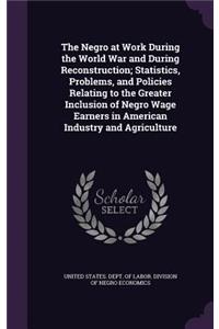 The Negro at Work During the World War and During Reconstruction; Statistics, Problems, and Policies Relating to the Greater Inclusion of Negro Wage Earners in American Industry and Agriculture